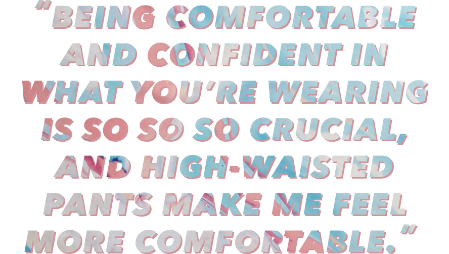 “Being comfortable and confident in what you’re wearing is so, so, so crucial, and high-waisted pants make me feel more comfortable.” 